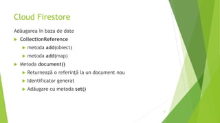 Cloud Firestore
Adăugarea în baza de date
 CollectionReference
 metoda add(obiect)
 metoda add(map)
 Metoda document()
 Returnează o referință la un document nou
 Identificator generat
 Adăugare cu metoda set()
31
 
