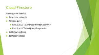 Cloud Firestore
Interogarea datelor
 Referința colecție
 Metoda get()
 Rezultatul Task<DocumentSnapshot>
 Rezultatul Task<QuerySnapshot>
 toObjects(class)
 toObject(class)
34
 