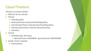 Cloud Firestore
Filtrarea și sortarea datelor
 Obiectul de tip colecție
 Filtrare
 whereEqualTo()
 whereLessThan()/whereLessThanOrEqualTo()
 whereGreaterThan()/whereGreaterThanOrEqualTo()
 whereArrayContains()/whereArrayContainsAny()
 whereIn()
 Sortare
 orderBy(cimp[, directie])
 Query.Direction.ASCENDING, Query.Direction.DESCENDING
 Număr maxim rezultate
 limit(valoare)
35
 