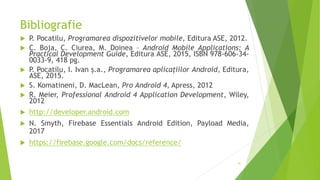 Bibliografie
 P. Pocatilu, Programarea dispozitivelor mobile, Editura ASE, 2012.
 C. Boja, C. Ciurea, M. Doinea – Android Mobile Applications: A
Practical Development Guide, Editura ASE, 2015, ISBN 978-606-34-
0033-9, 418 pg.
 P. Pocatilu, I. Ivan ș.a., Programarea aplicațiilor Android, Editura,
ASE, 2015.
 S. Komatineni, D. MacLean, Pro Android 4, Apress, 2012
 R. Meier, Professional Android 4 Application Development, Wiley,
2012
 http://developer.android.com
 N. Smyth, Firebase Essentials Android Edition, Payload Media,
2017
 https://firebase.google.com/docs/reference/
41
 