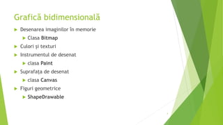 Grafică bidimensională
 Desenarea imaginilor în memorie
 Clasa Bitmap
 Culori și texturi
 Instrumentul de desenat
 clasa Paint
 Suprafața de desenat
 clasa Canvas
 Figuri geometrice
 ShapeDrawable
4
 