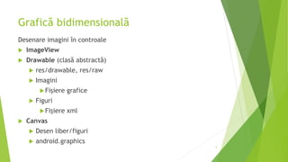 Grafică bidimensională
Desenare imagini în controale
 ImageView
 Drawable (clasă abstractă)
 res/drawable, res/raw
 Imagini
Fișiere grafice
 Figuri
Fișiere xml
 Canvas
 Desen liber/figuri
 android.graphics
5
 