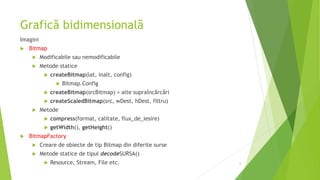 Grafică bidimensională
Imagini
 Bitmap
 Modificabile sau nemodificabile
 Metode statice
 createBitmap(lat, inalt, config)
 Bitmap.Config
 createBitmap(srcBitmap) + alte supraîncărcări
 createScaledBitmap(src, wDest, hDest, filtru)
 Metode
 compress(format, calitate, flux_de_iesire)
 getWidth(), getHeight()
 BitmapFactory
 Creare de obiecte de tip Bitmap din diferite surse
 Metode statice de tipul decodeSURSA()
 Resource, Stream, File etc. 6
 
