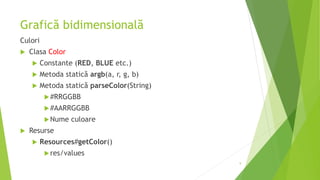 Grafică bidimensională
Culori
 Clasa Color
 Constante (RED, BLUE etc.)
 Metoda statică argb(a, r, g, b)
 Metoda statică parseColor(String)
#RRGGBB
#AARRGGBB
Nume culoare
 Resurse
 Resources#getColor()
res/values
9
 
