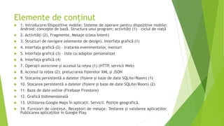 Elemente de conținut
 1. Introducere/Dispozitive mobile; Sisteme de operare pentru dispozitive mobile;
Android: concepte de bază. Structura unui program; activități (1) – ciclul de viață
 2. Activități (2), Fragmente, Mesaje (clasa Intent)
 3. Structuri de navigare (elemente de design). Interfața grafică (1)
 4. Interfața grafică (2) – tratarea evenimentelor, meniuri
 5. Interfața grafică (3) – liste cu adaptor personalizat
 6. Interfața grafică (4)
 7. Operații asincrone și accesul la rețea (1) (HTTP, servicii Web)
 8. Accesul la rețea (2): prelucrarea fișierelor XML și JSON
 9. Stocarea persistentă a datelor (fișiere și baze de date SQLite/Room) (1)
 10. Stocarea persistentă a datelor (fișiere și baze de date SQLite/Room) (2)
 11. Baze de date online (Firebase Firestore)
 12. Grafică bidimensională
 13. Utilizarea Google Maps în aplicații. Servicii. Poziție geografică.
 14. Furnizori de conținut. Receptori de mesaje. Testarea și validarea aplicațiilor.
Publicarea aplicațiilor în Google Play. 5
 
