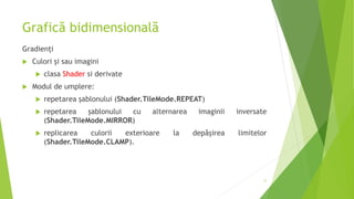 Grafică bidimensională
Gradienți
 Culori și sau imagini
 clasa Shader si derivate
 Modul de umplere:
 repetarea șablonului (Shader.TileMode.REPEAT)
 repetarea șablonului cu alternarea imaginii inversate
(Shader.TileMode.MIRROR)
 replicarea culorii exterioare la depășirea limitelor
(Shader.TileMode.CLAMP).
11
 