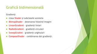 Grafică bidimensională
Gradienți
 clasa Shader şi subclasele acesteia
 BitmapShader – desenarea folosind imagini
 LinearGradient – gradienți liniari
 RadialGradient – gradienți circulari
 SweepGradiet – gradienți unghiulari
 ComposeShader – combinarea doi gradienți.
12
 