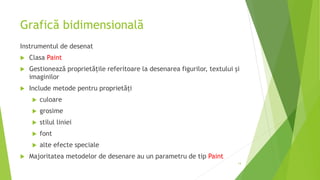 Grafică bidimensională
Instrumentul de desenat
 Clasa Paint
 Gestionează proprietățile referitoare la desenarea figurilor, textului și
imaginilor
 Include metode pentru proprietăți
 culoare
 grosime
 stilul liniei
 font
 alte efecte speciale
 Majoritatea metodelor de desenare au un parametru de tip Paint
14
 