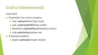 Grafică bidimensională
Clasa Paint
 Proprietăți linie contur/umplere:
 void setStyle(Paint.Style style)
 void setStrokeWidth(float width)
 PathEffect setPathEffect(PathEffect effect)
 void setAntialias(boolean aa)
 Inițializare gradient
 Shader setShader(Shader shader)
16
 