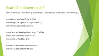 Grafică bidimensională
Paint creionGrad = new Paint(), creionNegru = new Paint(), creionText = new Paint();
creionNegru.setColor(Color.BLACK);
creionNegru.setStyle(Paint.Style.STROKE);
creionNegru.setAntiAlias(true);
creionText.setTextAlign(Paint.Align.CENTER);
creionText.setColor(Color.GREEN);
creionText.setTextSize(24);
creionGrad.setShader(gradientBmps);
creionGrad.setStrokeWidth(30);
17
 