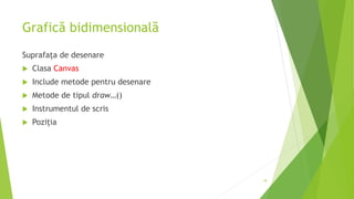 Grafică bidimensională
Suprafața de desenare
 Clasa Canvas
 Include metode pentru desenare
 Metode de tipul draw…()
 Instrumentul de scris
 Poziția
18
 