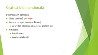 Grafică bidimensională
Desenarea în controale
 Clasa derivată din View
 Metoda cu apel invers onDraw()
 de evitat alocarea obiectelor grafice aici
 Metodele
 invalidate()
 postInvalidate()
19
 