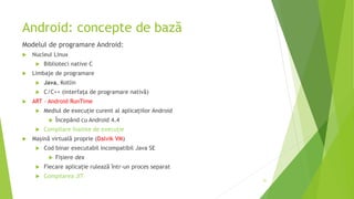 Android: concepte de bază
Modelul de programare Android:
 Nucleul Linux
 Biblioteci native C
 Limbaje de programare
 Java, Kotlin
 C/C++ (interfața de programare nativă)
 ART – Android RunTime
 Mediul de execuție curent al aplicațiilor Android
 Începând cu Android 4.4
 Compilare înainte de execuție
 Mașină virtuală proprie (Dalvik VM)
 Cod binar executabil incompatibil Java SE
 Fișiere dex
 Fiecare aplicație rulează într-un proces separat
 Compilarea JIT
51
 