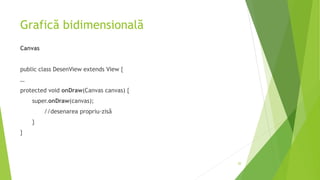Grafică bidimensională
Canvas
public class DesenView extends View {
…
protected void onDraw(Canvas canvas) {
super.onDraw(canvas);
//desenarea propriu-zisă
}
}
20
 