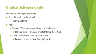 Grafică bidimensională
Desenarea în imagini (Bitmap)
 Se utilizează constructorul
 Canvas(Bitmap)
 Pași
 Crearea/Obținerea unui obiect de tip Bitmap
Bitmap bmp = Bitmap.createBitmap(l, L, tip);
 Inițializarea obiectului de tip Canvas
Canvas canvas = new Canvas(bmp);
21
 