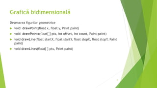 Grafică bidimensională
Desenarea figurilor geometrice
 void drawPoint(float x, float y, Paint paint)
 void drawPoints(float[ ] pts, int offset, int count, Paint paint)
 void drawLine(float startX, float startY, float stopX, float stopY, Paint
paint)
 void drawLines(float[ ] pts, Paint paint)
22
 