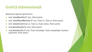 Grafică bidimensională
Desenarea figurilor geometrice
 void drawRect(RectF rect, Paint paint)
 void drawRoundRect(RectF rect, float rx, float ry, Paint paint)
 void drawCircle(float cx, float cy, float radius, Paint paint)
 void drawOval(RectF oval, Paint paint)
 void drawArc(RectF oval, float startAngle, float sweepAngle, boolean
useCenter, Paint paint)
23
 