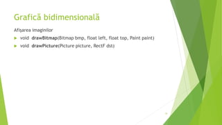 Grafică bidimensională
Afișarea imaginilor
 void drawBitmap(Bitmap bmp, float left, float top, Paint paint)
 void drawPicture(Picture picture, RectF dst)
24
 