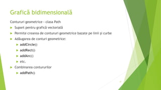 Grafică bidimensională
Contururi geometrice - clasa Path
 Suport pentru grafică vectorială
 Permite crearea de contururi geometrice bazate pe linii și curbe
 Adăugarea de conturi geometrice:
 addCircle()
 addRect()
 addArc()
 etc.
 Combinarea contururilor
 addPath()
27
 