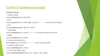 Grafică bidimensională
Exemplu: Canvas
//culoare fundal
canvas.drawColor(Color.YELLOW);
//linie
canvas.drawLine(10, 10, 300, 4000, creion); //----------creion este de tip Paint
//cerc
canvas.drawCircle(100, 100, 50, creion);
// dreptunghi
canvas.drawRect(rect, creion); //---------rect este de tip Rect sau RectF
//elipsa
canvas.drawOval(rect, creion);
//creare contur geometric
path.addArc(rect, 270, 90);//--------------path este de tip Path
// desenare dupa contur
canvas.drawPath(path, creion);
// scriere text dupa contur
canvas.drawTextOnPath("Contur arc", path, 0, 40, creion);
28
 