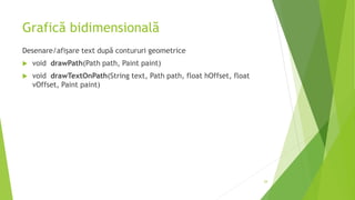 Grafică bidimensională
Desenare/afișare text după contururi geometrice
 void drawPath(Path path, Paint paint)
 void drawTextOnPath(String text, Path path, float hOffset, float
vOffset, Paint paint)
29
 