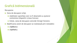 Grafică bidimensională
Decuparea
 Zona de decupare (clip)
 stabilește suprafața care va fi desenată cu ajutorul
contextului dispozitiv (clasa Canvas)
 Inițial, zona de decupare coincide întregii ferestre.
 Modificarea zonei de decupare se realizează prin metodele:
 clipRect()
 clipPath()
30
 