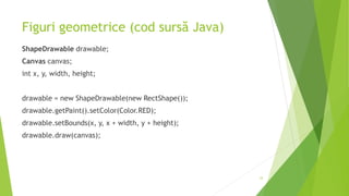 Figuri geometrice (cod sursă Java)
ShapeDrawable drawable;
Canvas canvas;
int x, y, width, height;
drawable = new ShapeDrawable(new RectShape());
drawable.getPaint().setColor(Color.RED);
drawable.setBounds(x, y, x + width, y + height);
drawable.draw(canvas);
33
 