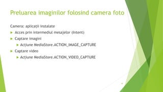 Preluarea imaginilor folosind camera foto
Camera: aplicații instalate
 Acces prin intermediul mesajelor (Intent)
 Captare imagini
 Acțiune MediaStore.ACTION_IMAGE_CAPTURE
 Captare video
 Acțiune MediaStore.ACTION_VIDEO_CAPTURE
38
 