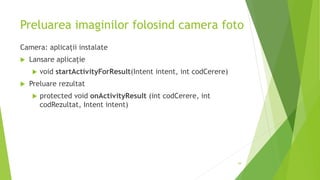 Preluarea imaginilor folosind camera foto
Camera: aplicații instalate
 Lansare aplicație
 void startActivityForResult(Intent intent, int codCerere)
 Preluare rezultat
 protected void onActivityResult (int codCerere, int
codRezultat, Intent intent)
39
 