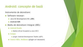 Android: concepte de bază
Instrumente de dezvoltare:
 Software necesar:
 Java SE Development Kit (JDK)
 Android SDK
 Mediu de dezvoltare integrat (IDE):
 Android Studio
 Mediul oficial începând cu anul 2013
 Eclipse
 plugin: Android Development Toolkit (ADT)
 IntelliJ IDEA, NetBeans (plugin-uri necesare)
53
 
