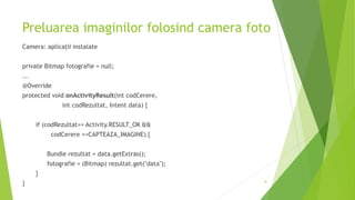 Preluarea imaginilor folosind camera foto
Camera: aplicații instalate
private Bitmap fotografie = null;
...
@Override
protected void onActivityResult(int codCerere,
int codRezultat, Intent data) {
if (codRezultat== Activity.RESULT_OK &&
codCerere ==CAPTEAZA_IMAGINE) {
Bundle rezultat = data.getExtras();
fotografie = (Bitmap) rezultat.get("data");
}
} 41
 