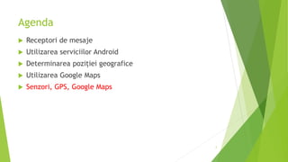 Agenda
 Receptori de mesaje
 Utilizarea serviciilor Android
 Determinarea poziției geografice
 Utilizarea Google Maps
 Senzori, GPS, Google Maps
2
 