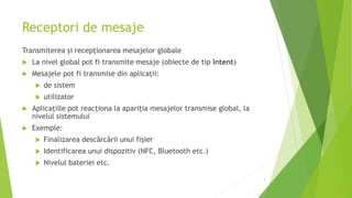 Receptori de mesaje
Transmiterea și recepționarea mesajelor globale
 La nivel global pot fi transmite mesaje (obiecte de tip Intent)
 Mesajele pot fi transmise din aplicații:
 de sistem
 utilizator
 Aplicațiile pot reacționa la apariția mesajelor transmise global, la
nivelul sistemului
 Exemple:
 Finalizarea descărcării unui fișier
 Identificarea unui dispozitiv (NFC, Bluetooth etc.)
 Nivelul bateriei etc.
3
 