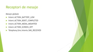 Receptori de mesaje
Mesaje globale
 Intent.ACTION_BATTERY_LOW
 Intent.ACTION_BOOT_COMPLETED
 Intent.ACTION_MEDIA_MOUNTED
 Intent.ACTION_SCREEN_OFF
 Telephony.Sms.Intents.SMS_RECEIVED
4
 