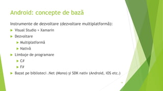 Android: concepte de bază
Instrumente de dezvoltare (dezvoltare multiplatformă):
 Visual Studio + Xamarin
 Dezvoltare
 Multiplatformă
 Nativă
 Limbaje de programare
 C#
 F#
 Bazat pe biblioteci .Net (Mono) și SDK nativ (Android, iOS etc.)
54
 