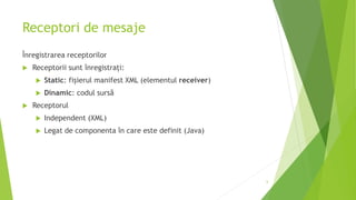 Receptori de mesaje
Înregistrarea receptorilor
 Receptorii sunt înregistrați:
 Static: fișierul manifest XML (elementul receiver)
 Dinamic: codul sursă
 Receptorul
 Independent (XML)
 Legat de componenta în care este definit (Java)
6
 