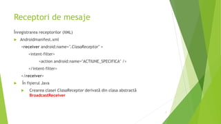 Receptori de mesaje
Înregistrarea receptorilor (XML)
 Androidmanifest.xml
<receiver android:name=".ClasaReceptor" >
<intent-filter>
<action android:name="ACTIUNE_SPECIFICA" />
</intent-filter>
</receiver>
 În fișierul Java
 Crearea clasei ClasaReceptor derivată din clasa abstractă
BroadcastReceiver
7
 