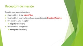 Receptori de mesaje
Înregistrarea receptorilor (Java)
 Creare obiect de tip IntentFilter
 Creare obiect care implementează clasa abstractă BroadcastReceiver
 Înregistrarea unui receptor
 registerReceiver()
 Deconectarea receptorului
 unregisterReceiver()
8
 