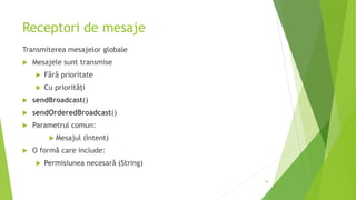 Receptori de mesaje
Transmiterea mesajelor globale
 Mesajele sunt transmise
 Fără prioritate
 Cu priorități
 sendBroadcast()
 sendOrderedBroadcast()
 Parametrul comun:
 Mesajul (Intent)
 O formă care include:
 Permisiunea necesară (String)
10
 