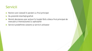 Servicii
 Rutine care rulează în paralel cu firul principal
 Nu prezintă interfaţă grafică
 Permit derularea unor acţiuni în fundal fără a bloca firul principal de
execuţie şi interacţiunea cu aplicaţiile
 Servicii predefinite (sistem) și servicii utilizator
11
 