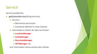 Servicii
Servicii predefinite
 getSystemService(String serviciu)
 serviciu:
 Denumirea seriviciului
 Constante definite în clasa Context
 returnează un obiect de tipul serviciului:
 LocationManager
 AudioManager
 DownloadManager
 WiFiManager etc.
prin intermediul căruia acesta este utilizat.
14
 