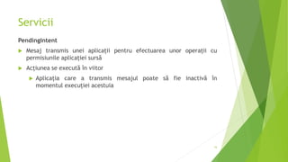 Servicii
PendingIntent
 Mesaj transmis unei aplicații pentru efectuarea unor operații cu
permisiunile aplicației sursă
 Acțiunea se execută în viitor
 Aplicația care a transmis mesajul poate să fie inactivă în
momentul execuției acestuia
16
 