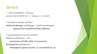 Servicii
 Servicii predefinite – Exemplu
private final int NOTIF_ID = 1; String url = "url valid";
//initializare manager notificari
NotificationManager notifManager = (NotificationManager)
getSystemService(NOTIFICATION_SERVICE);
//comportamenul la click pe notficare
Intent intentNotificare = new
Intent(Intent.ACTION_VIEW, Uri.parse(url));
PendingIntent pendingIntent =
PendingIntent.getActivity(this, 0, intentNotificare, 0);
18
 