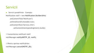 Servicii
 Servicii predefinite – Exemplu
Notification notif = new Notification.Builder(this)
.setContentTitle("Notificare")
.setSmallIcon(R.drawable.icon)
.setContentText("Serviciu Info")
.setContentIntent(pendingIntent).build()
//transmiterea notificarii notif
notifManager.notify(NOTIF_ID, notif);
//Pentru oprirea notificărilor:
notifManager.cancel(NOTIF_ID);
19
 