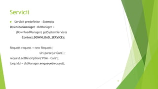 Servicii
 Servicii predefinite – Exemplu
DownloadManager dldManager =
(DownloadManager) getSystemService(
Context.DOWNLOAD_SERVICE);
Request request = new Request(
Uri.parse(urlCurs));
request.setDescription("PDM - Curs");
long idd = dldManager.enqueue(request);
20
 