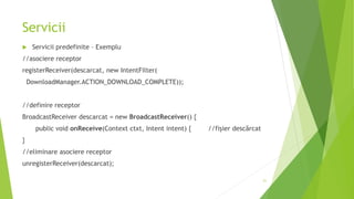 Servicii
 Servicii predefinite – Exemplu
//asociere receptor
registerReceiver(descarcat, new IntentFilter(
DownloadManager.ACTION_DOWNLOAD_COMPLETE));
//definire receptor
BroadcastReceiver descarcat = new BroadcastReceiver() {
public void onReceive(Context ctxt, Intent intent) { //fișier descărcat
}
//eliminare asociere receptor
unregisterReceiver(descarcat);
21
 