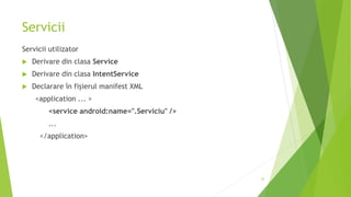 Servicii
Servicii utilizator
 Derivare din clasa Service
 Derivare din clasa IntentService
 Declarare în fișierul manifest XML
<application ... >
<service android:name=".Serviciu" />
...
</application>
22
 