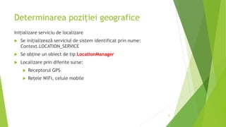 Determinarea poziției geografice
Inițializare serviciu de localizare
 Se inițializează serviciul de sistem identificat prin nume:
Context.LOCATION_SERVICE
 Se obține un obiect de tip LocationManager
 Localizare prin diferite surse:
 Receptorul GPS
 Rețele WiFi, celule mobile
25
 