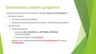Determinarea poziției geografice
Asociere furnizori serviciu de localizare: metoda requestLocationUpdates()
 Parametri comuni:
 Intervalul minim de actualizare
 Distanța minimă de actualizare (corelată cu intervalul de actualizare)
 Alți parametri
 Sursa de localizare:
 Constanta GPS_PROVIDER sau NETWORK_PROVIDER
(LocationManager)
 Criteriu de selecție (clasa Criteria)
 Obiectul care implementează interfața LocationListener sau de tip
PendingIntent
27
 