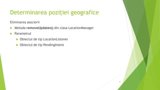 Determinarea poziției geografice
Eliminarea asocierii
 Metoda removeUpdates() din clasa LocationManager
 Parametrul
 Obiectul de tip LocationListener
 Obiectul de tip PendingIntent
28
 